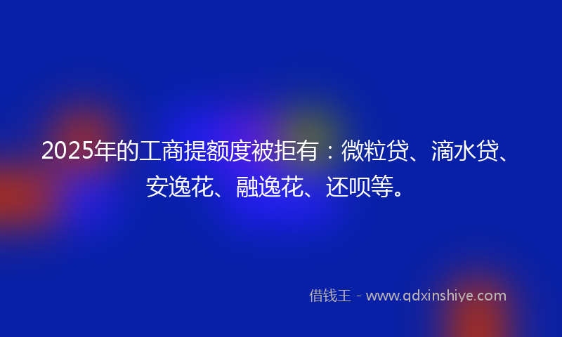 2025年的工商提额度被拒有：微粒贷、滴水贷、安逸花、融逸花、还呗等。