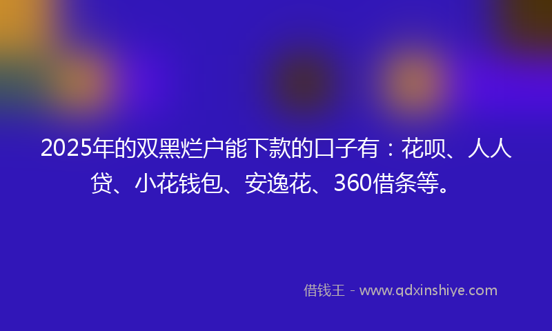 2025年的双黑烂户能下款的口子有：花呗、人人贷、小花钱包、安逸花、360借条等。