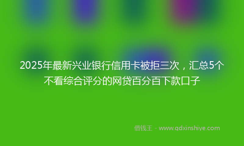 2025年最新兴业银行信用卡被拒三次，汇总5个不看综合评分的网贷百分百下款口子