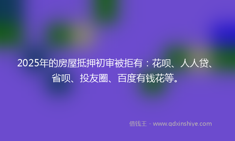 2025年的房屋抵押初审被拒有：花呗、人人贷、省呗、投友圈、百度有钱花等。