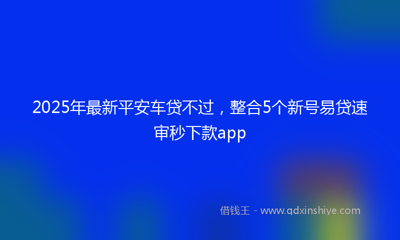 2025年最新平安车贷不过，整合5个新号易贷速审秒下款app