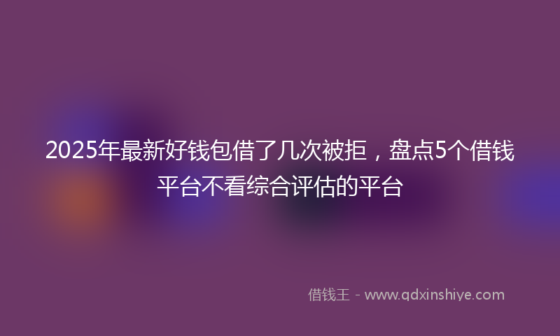 2025年最新好钱包借了几次被拒，盘点5个借钱平台不看综合评估的平台