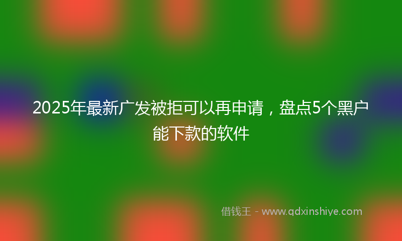 2025年最新广发被拒可以再申请，盘点5个黑户能下款的软件