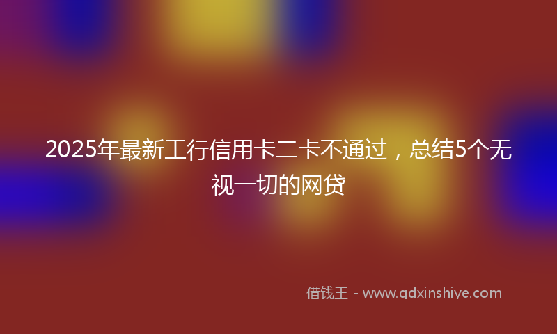 2025年最新工行信用卡二卡不通过，总结5个无视一切的网贷