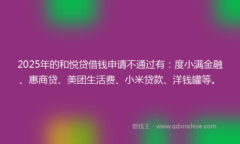 2025年的和悦贷借钱申请不通过有：度小满金融、惠商贷、美团生活费、小米贷款、洋钱罐等。