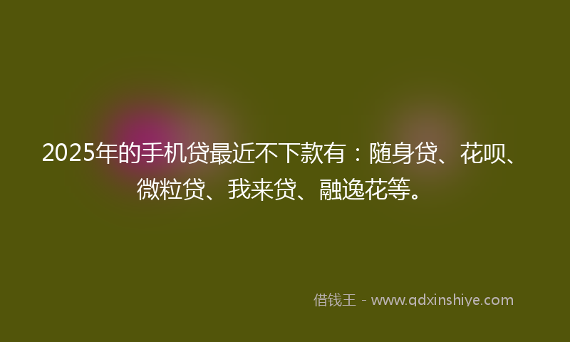 2025年的手机贷最近不下款有：随身贷、花呗、微粒贷、我来贷、融逸花等。