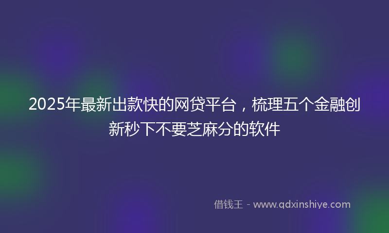2025年最新出款快的网贷平台，梳理五个金融创新秒下不要芝麻分的软件