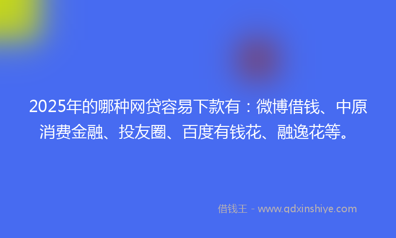 2025年的哪种网贷容易下款有：微博借钱、中原消费金融、投友圈、百度有钱花、融逸花等。