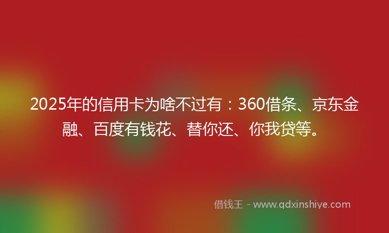 2025年的信用卡为啥不过有：360借条、京东金融、百度有钱花、替你还、你我贷等。