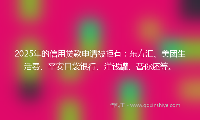 2025年的信用贷款申请被拒有：东方汇、美团生活费、平安口袋银行、洋钱罐、替你还等。