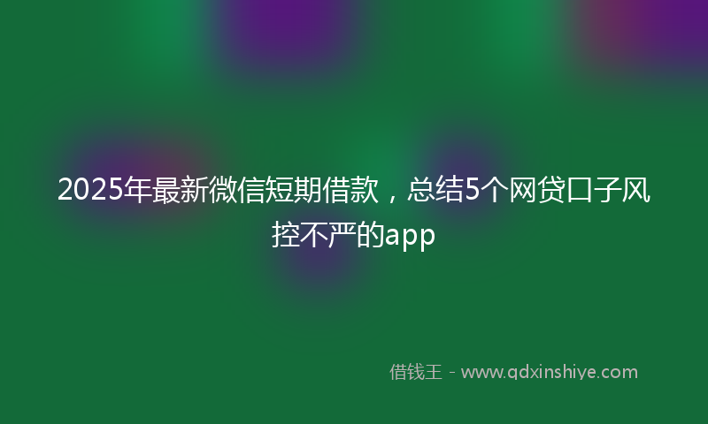 2025年最新微信短期借款，总结5个网贷口子风控不严的app