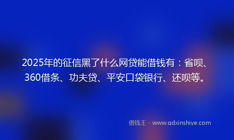 2025年的征信黑了什么网贷能借钱有：省呗、360借条、功夫贷、平安口袋银行、还呗等。