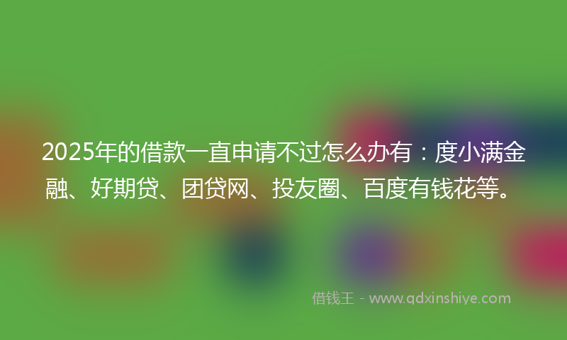 2025年的借款一直申请不过怎么办有：度小满金融、好期贷、团贷网、投友圈、百度有钱花等。