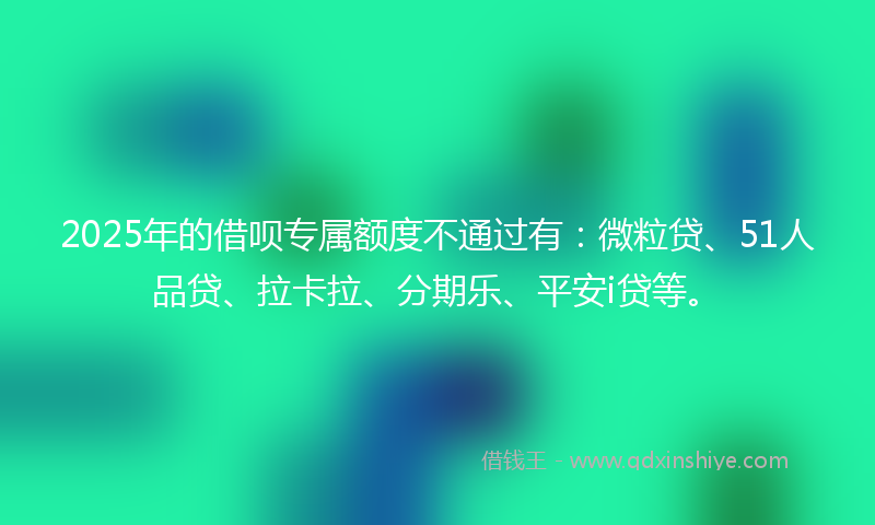 2025年的借呗专属额度不通过有：微粒贷、51人品贷、拉卡拉、分期乐、平安i贷等。