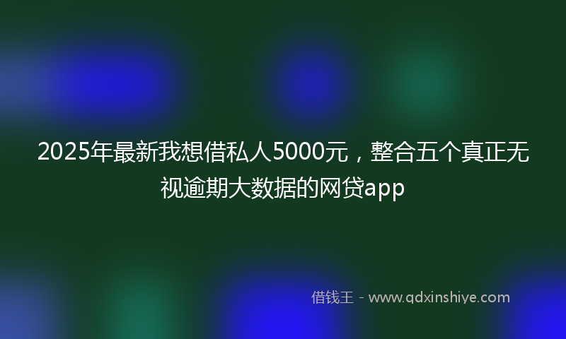 2025年最新我想借私人5000元，整合五个真正无视逾期大数据的网贷app