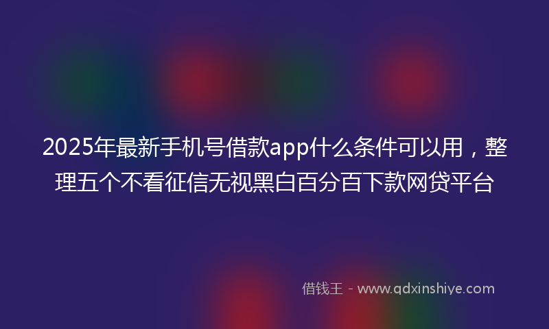2025年最新手机号借款app什么条件可以用，整理五个不看征信无视黑白百分百下款网贷平台