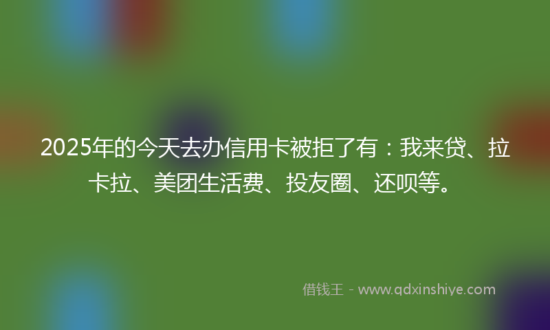 2025年的今天去办信用卡被拒了有：我来贷、拉卡拉、美团生活费、投友圈、还呗等。