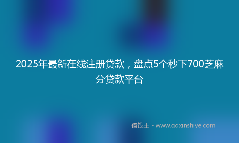 2025年最新在线注册贷款，盘点5个秒下700芝麻分贷款平台
