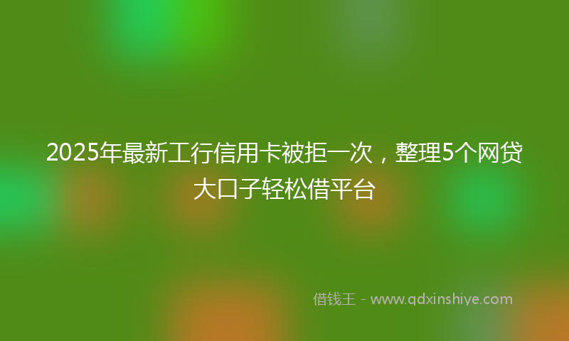 2025年最新工行信用卡被拒一次，整理5个网贷大口子轻松借平台