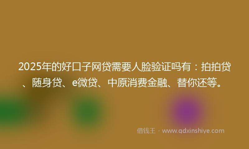 2025年的好口子网贷需要人脸验证吗有：拍拍贷、随身贷、e微贷、中原消费金融、替你还等。