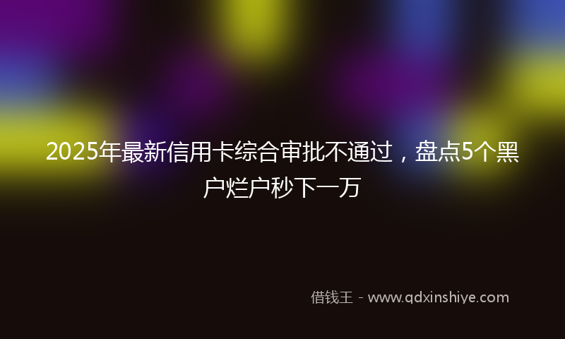 2025年最新信用卡综合审批不通过，盘点5个黑户烂户秒下一万