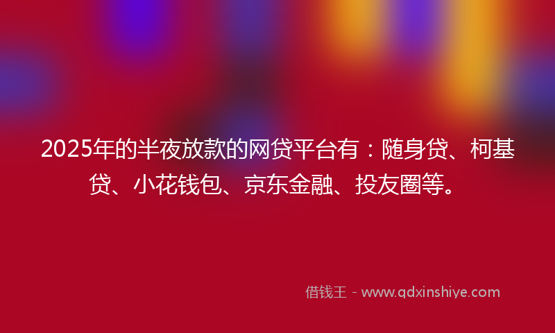 2025年的半夜放款的网贷平台有：随身贷、柯基贷、小花钱包、京东金融、投友圈等。