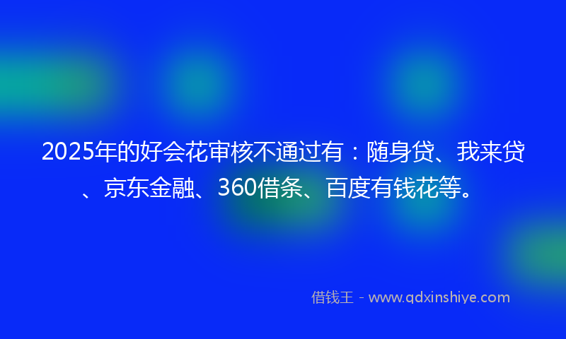 2025年的好会花审核不通过有：随身贷、我来贷、京东金融、360借条、百度有钱花等。