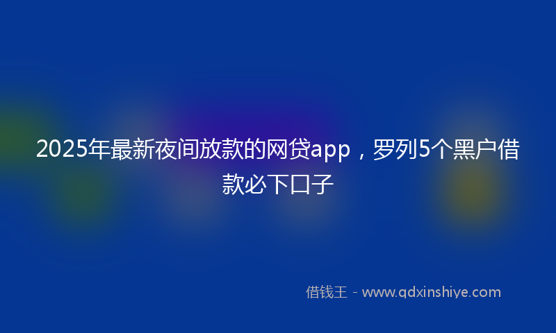 2025年最新夜间放款的网贷app，罗列5个黑户借款必下口子
