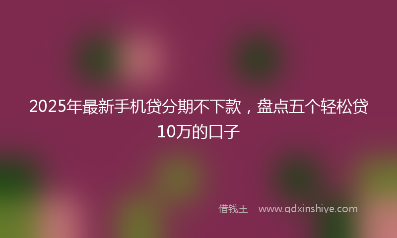 2025年最新手机贷分期不下款，盘点五个轻松贷10万的口子