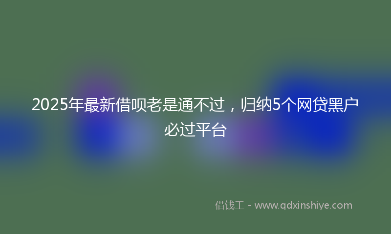 2025年最新借呗老是通不过，归纳5个网贷黑户必过平台