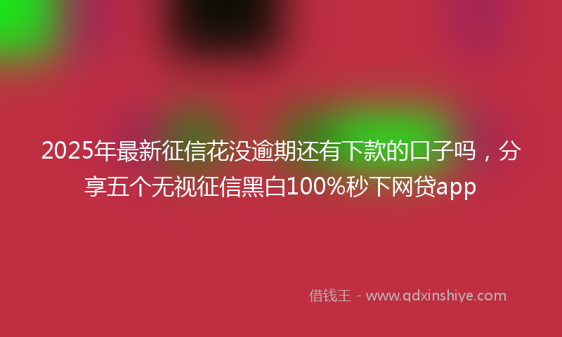 2025年最新征信花没逾期还有下款的口子吗，分享五个无视征信黑白100%秒下网贷app