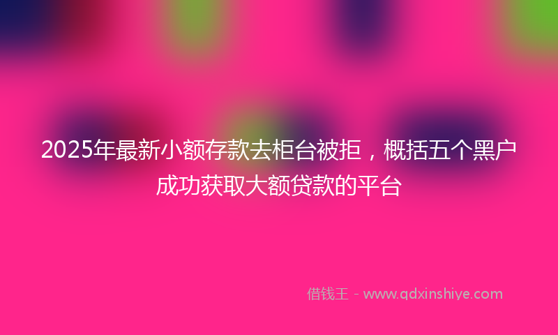 2025年最新小额存款去柜台被拒，概括五个黑户成功获取大额贷款的平台