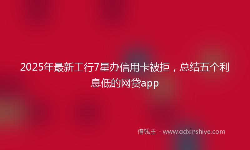 2025年最新工行7星办信用卡被拒，总结五个利息低的网贷app