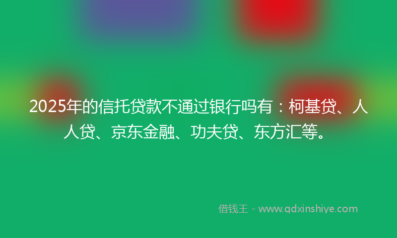 2025年的信托贷款不通过银行吗有：柯基贷、人人贷、京东金融、功夫贷、东方汇等。