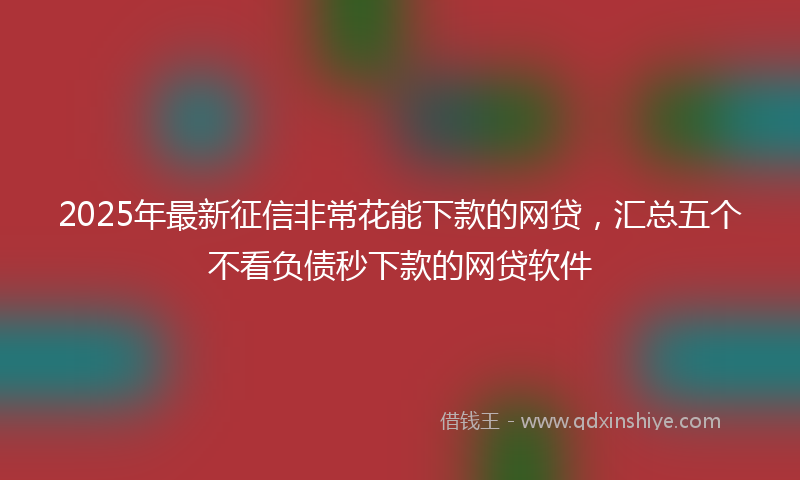 2025年最新征信非常花能下款的网贷，汇总五个不看负债秒下款的网贷软件