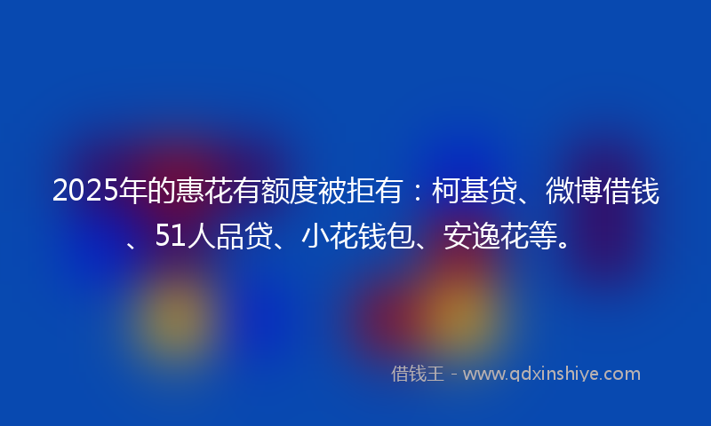 2025年的惠花有额度被拒有：柯基贷、微博借钱、51人品贷、小花钱包、安逸花等。