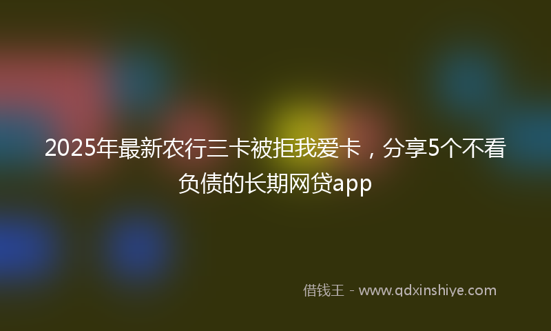 2025年最新农行三卡被拒我爱卡，分享5个不看负债的长期网贷app