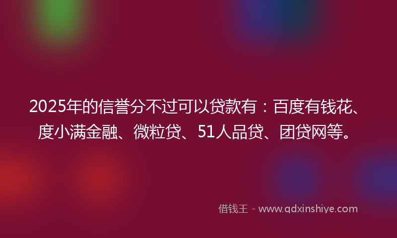 2025年的信誉分不过可以贷款有：百度有钱花、度小满金融、微粒贷、51人品贷、团贷网等。