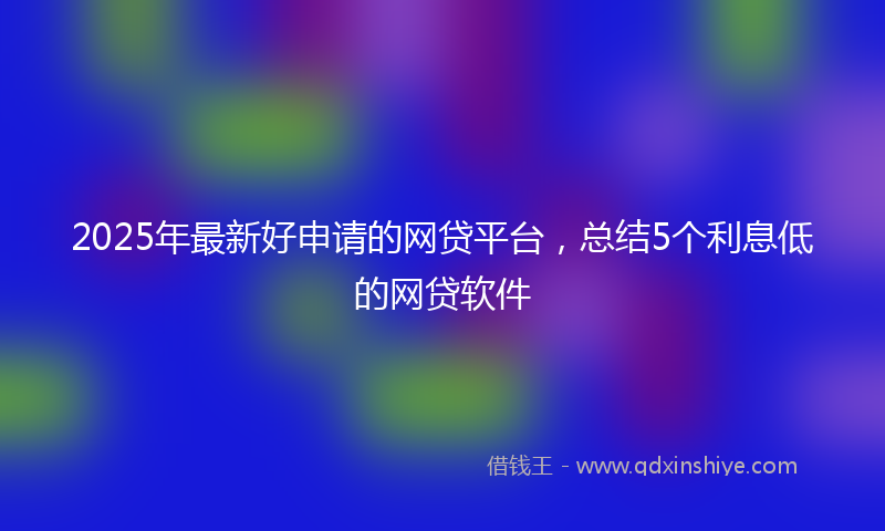 2025年最新好申请的网贷平台，总结5个利息低的网贷软件