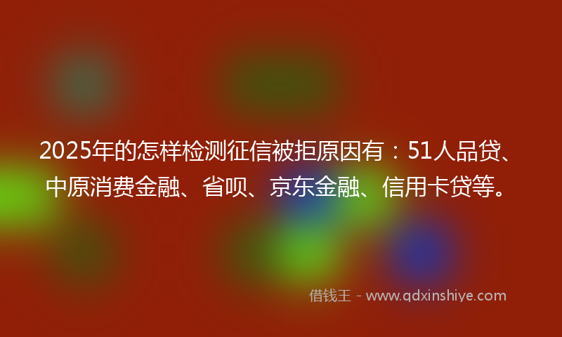 2025年的怎样检测征信被拒原因有：51人品贷、中原消费金融、省呗、京东金融、信用卡贷等。