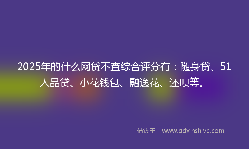 2025年的什么网贷不查综合评分有：随身贷、51人品贷、小花钱包、融逸花、还呗等。