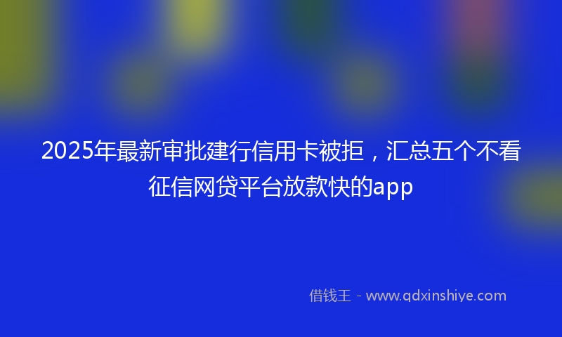 2025年最新审批建行信用卡被拒，汇总五个不看征信网贷平台放款快的app