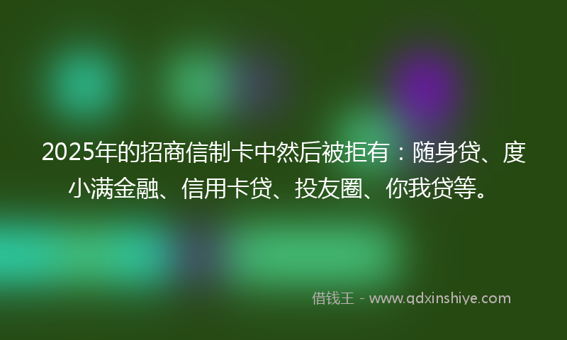 2025年的招商信制卡中然后被拒有：随身贷、度小满金融、信用卡贷、投友圈、你我贷等。