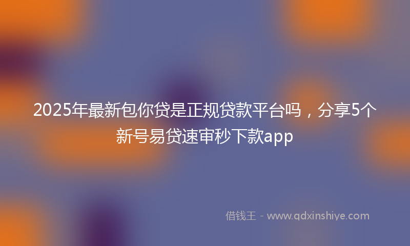 2025年最新包你贷是正规贷款平台吗，分享5个新号易贷速审秒下款app