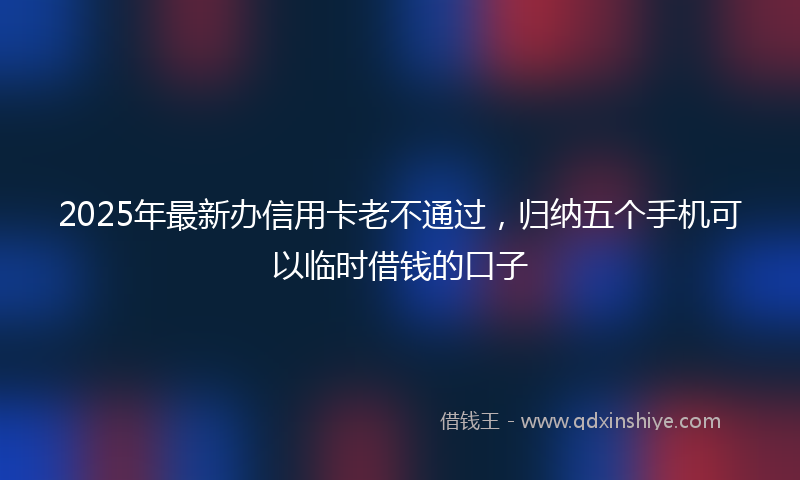 2025年最新办信用卡老不通过，归纳五个手机可以临时借钱的口子