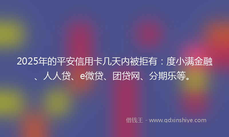 2025年的平安信用卡几天内被拒有：度小满金融、人人贷、e微贷、团贷网、分期乐等。