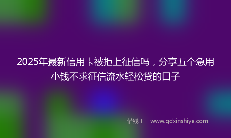 2025年最新信用卡被拒上征信吗，分享五个急用小钱不求征信流水轻松贷的口子