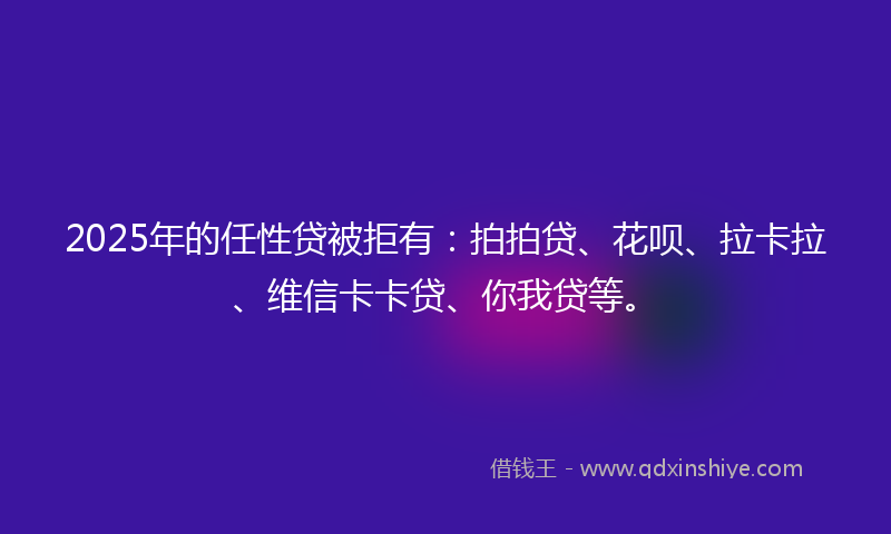 2025年的任性贷被拒有：拍拍贷、花呗、拉卡拉、维信卡卡贷、你我贷等。