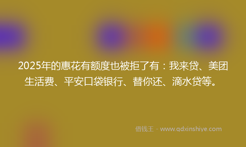 2025年的惠花有额度也被拒了有：我来贷、美团生活费、平安口袋银行、替你还、滴水贷等。