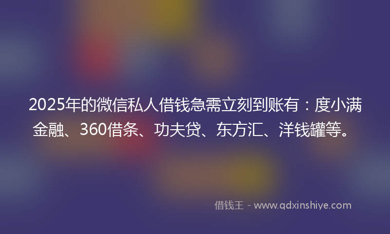2025年的微信私人借钱急需立刻到账有：度小满金融、360借条、功夫贷、东方汇、洋钱罐等。
